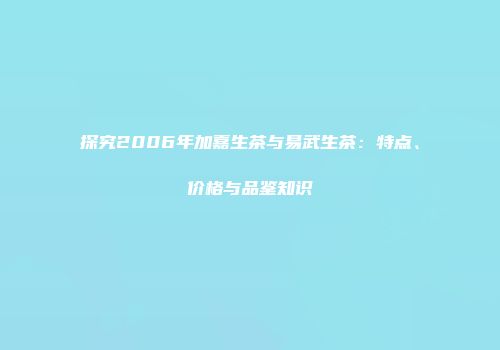 探究2006年加嘉生茶与易武生茶：特点、价格与品鉴知识