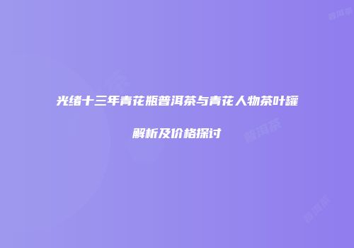 光绪十三年青花瓶普洱茶与青花人物茶叶罐解析及价格探讨