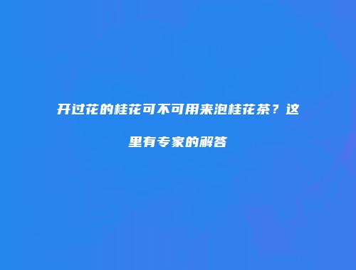 开过花的桂花可不可用来泡桂花茶？这里有专家的解答