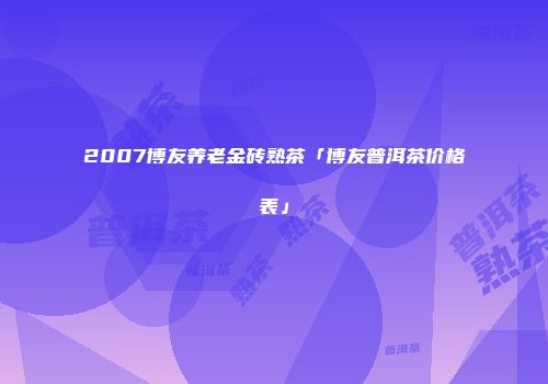2007博友养老金砖熟茶「博友普洱茶价格表」