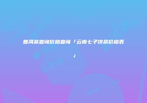 普洱茶查询价格查询「云南七子饼茶价格表」