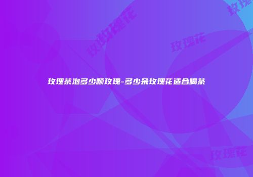 玫瑰茶泡多少颗玫瑰-多少朵玫瑰花适合喝茶