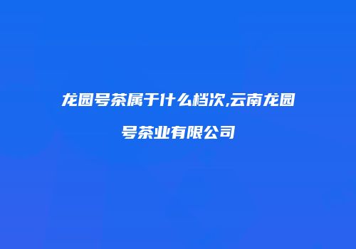 龙园号茶属于什么档次,云南龙园号茶业有限公司