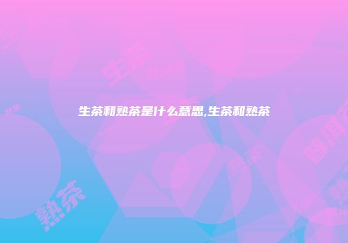 生茶和熟茶是什么意思,生茶和熟茶