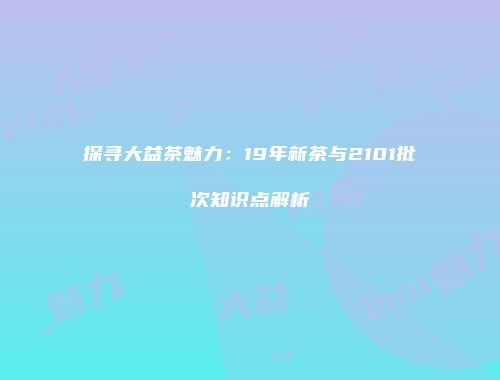 探寻大益茶魅力：19年新茶与2101批次知识点解析