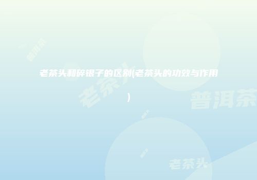 老茶头和碎银子的区别(老茶头的功效与作用)