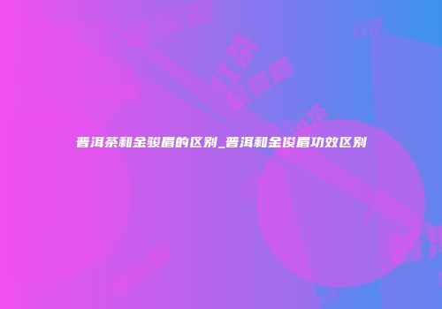普洱茶和金骏眉的区别_普洱和金俊眉功效区别