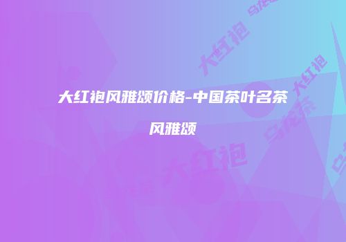 大红袍风雅颂价格-中国茶叶名茶风雅颂