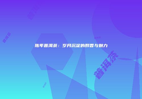 陈年普洱茶：岁月沉淀的醇香与魅力