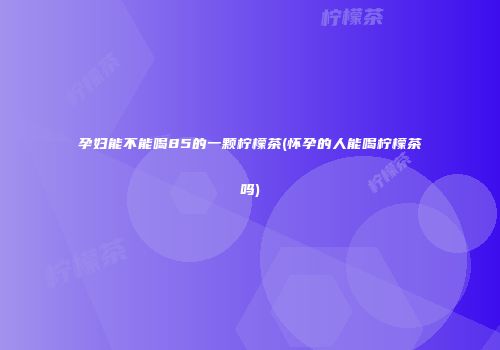孕妇能不能喝85的一颗柠檬茶(怀孕的人能喝柠檬茶吗)