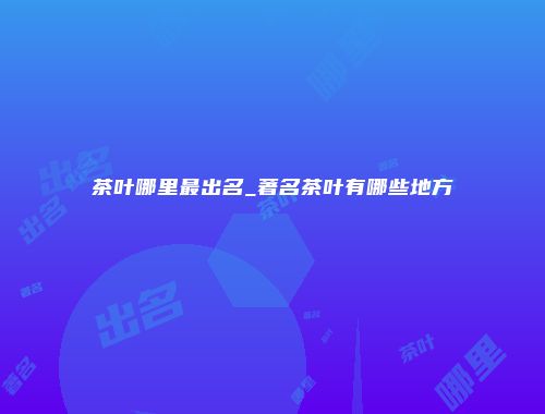 茶叶哪里最出名_著名茶叶有哪些地方