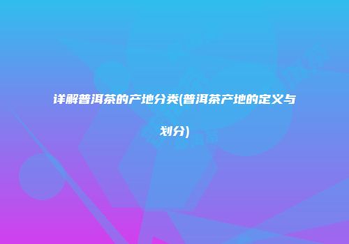 详解普洱茶的产地分类(普洱茶产地的定义与划分)