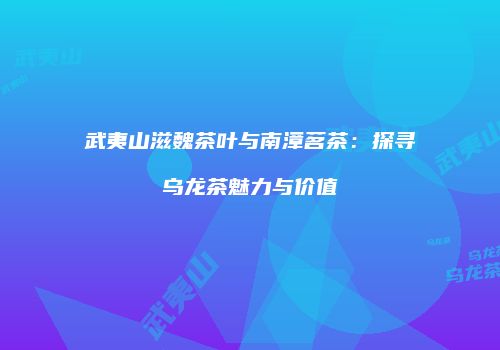 武夷山滋魏茶叶与南漳茗茶：探寻乌龙茶魅力与价值