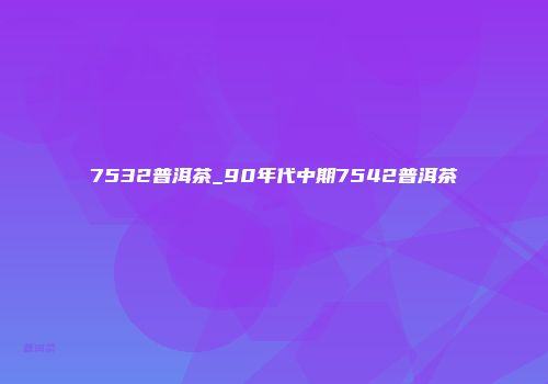 7532普洱茶_90年代中期7542普洱茶