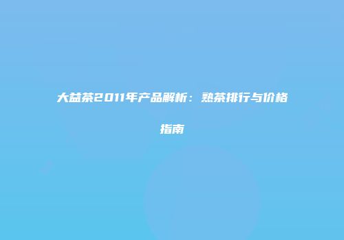 大益茶2011年产品解析：熟茶排行与价格指南