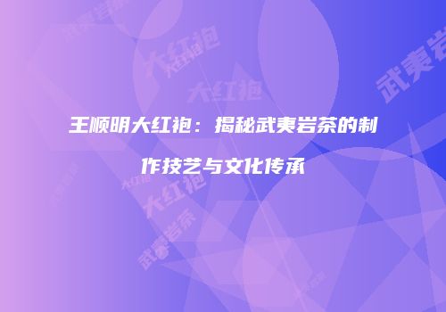 王顺明大红袍：揭秘武夷岩茶的制作技艺与文化传承