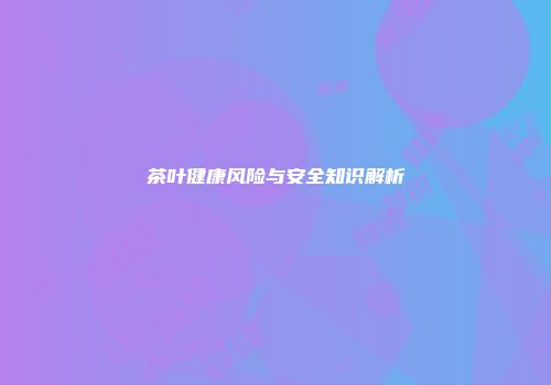 茶叶健康风险与安全知识解析