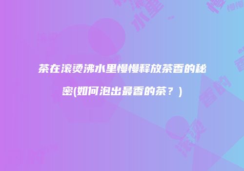茶在滚烫沸水里慢慢释放茶香的秘密(如何泡出最香的茶？)
