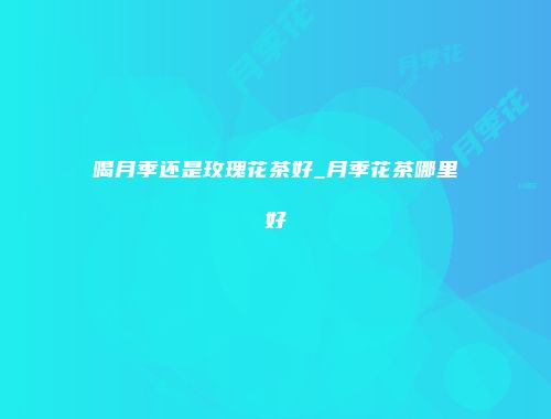 喝月季还是玫瑰花茶好_月季花茶哪里好