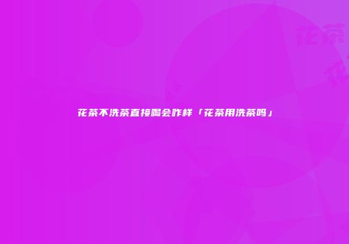 花茶不洗茶直接喝会咋样「花茶用洗茶吗」