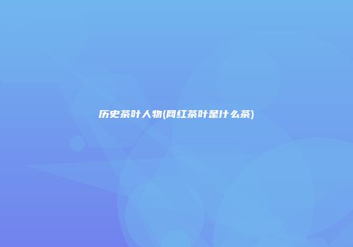 历史茶叶人物(网红茶叶是什么茶)