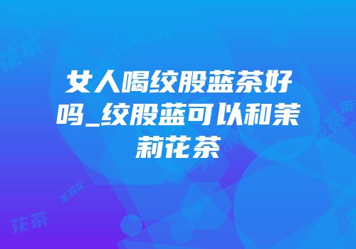 女人喝绞股蓝茶好吗_绞股蓝可以和茉莉花茶