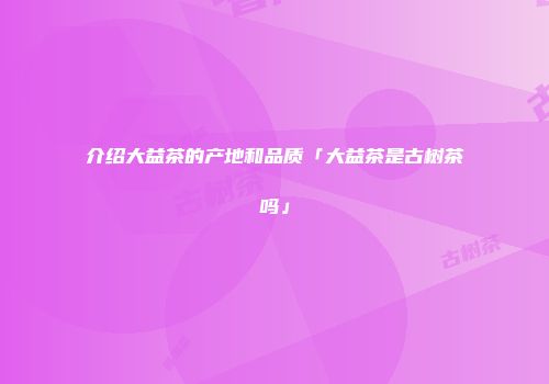 介绍大益茶的产地和品质「大益茶是古树茶吗」