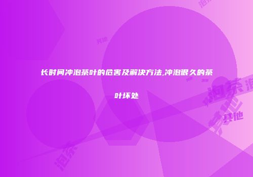 长时间冲泡茶叶的危害及解决方法,冲泡很久的茶叶坏处