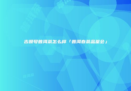 吉顺号普洱茶怎么样「普洱春茶品鉴会」