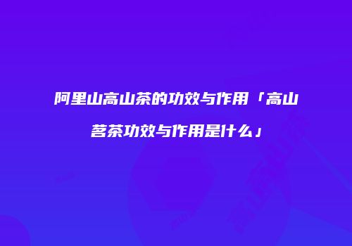 阿里山高山茶的功效与作用「高山茗茶功效与作用是什么」