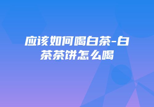 应该如何喝白茶-白茶茶饼怎么喝