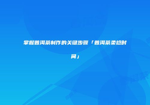 掌握普洱茶制作的关键步骤「普洱茶柔捻时间」