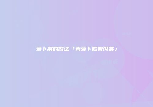 萝卜茶的做法「青萝卜喝普洱茶」