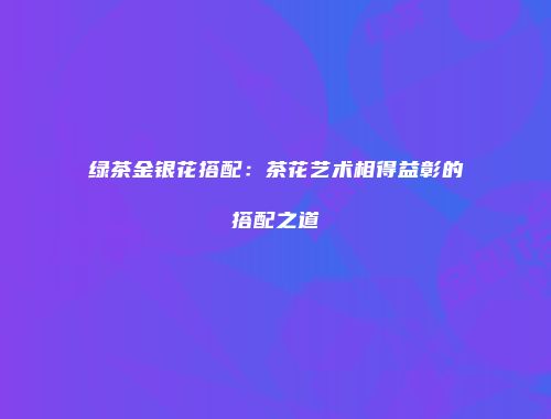 绿茶金银花搭配：茶花艺术相得益彰的搭配之道