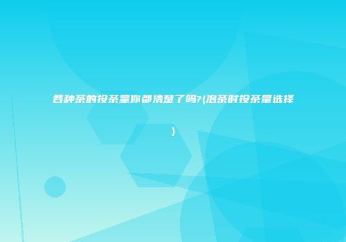 各种茶的投茶量你都清楚了吗?(泡茶时投茶量选择)