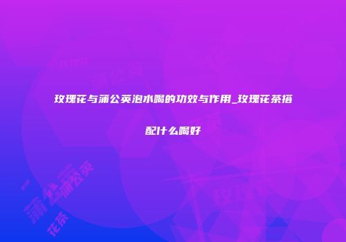 玫瑰花与蒲公英泡水喝的功效与作用_玫瑰花茶搭配什么喝好