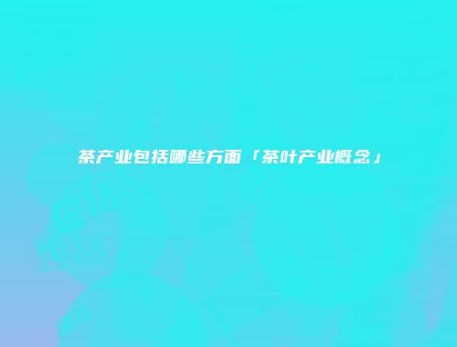 茶产业包括哪些方面「茶叶产业概念」