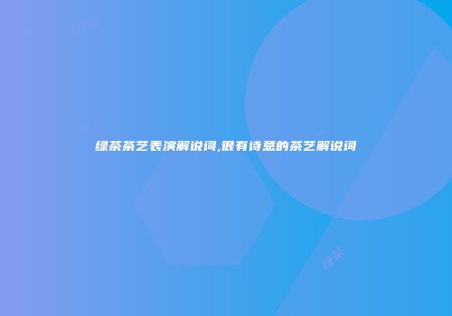 绿茶茶艺表演解说词,很有诗意的茶艺解说词