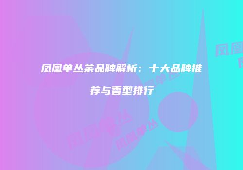 凤凰单丛茶品牌解析：十大品牌推荐与香型排行