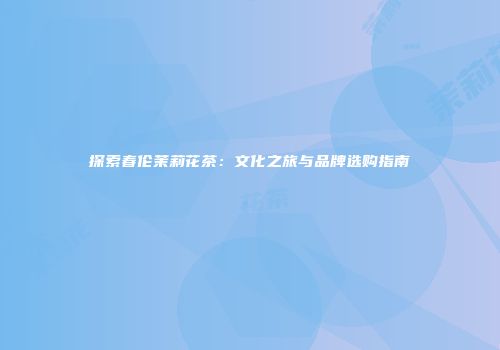 探索春伦茉莉花茶：文化之旅与品牌选购指南