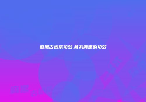 麻黑古树茶功效,易武麻黑的功效