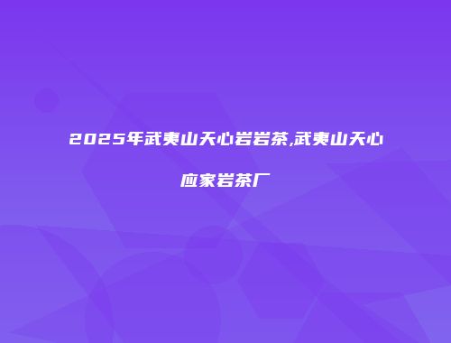 2025年武夷山天心岩岩茶,武夷山天心应家岩茶厂