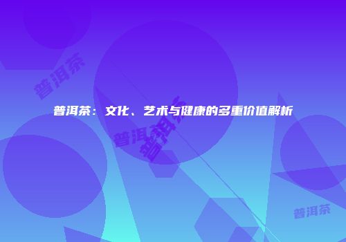 普洱茶：文化、艺术与健康的多重价值解析