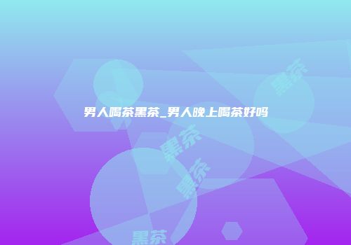 男人喝茶黑茶_男人晚上喝茶好吗