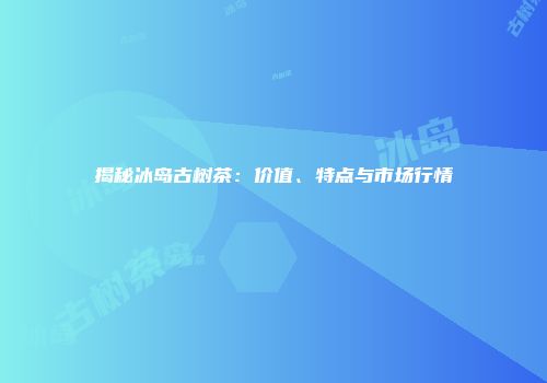 揭秘冰岛古树茶：价值、特点与市场行情