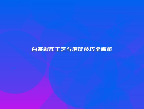 白茶制作工艺与泡饮技巧全解析