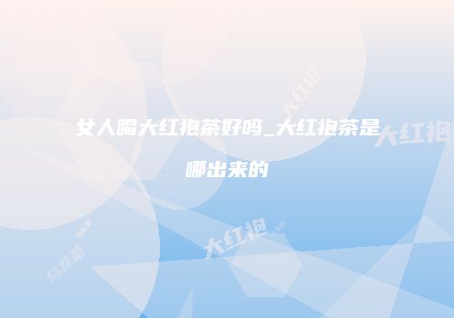 女人喝大红袍茶好吗_大红袍茶是哪出来的