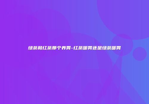 绿茶和红茶那个养胃-红茶暖胃还是绿茶暖胃