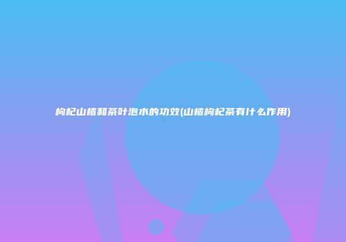 枸杞山楂和茶叶泡水的功效(山楂枸杞茶有什么作用)