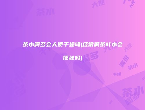 茶水喝多会大便干燥吗(经常喝茶叶水会便秘吗)